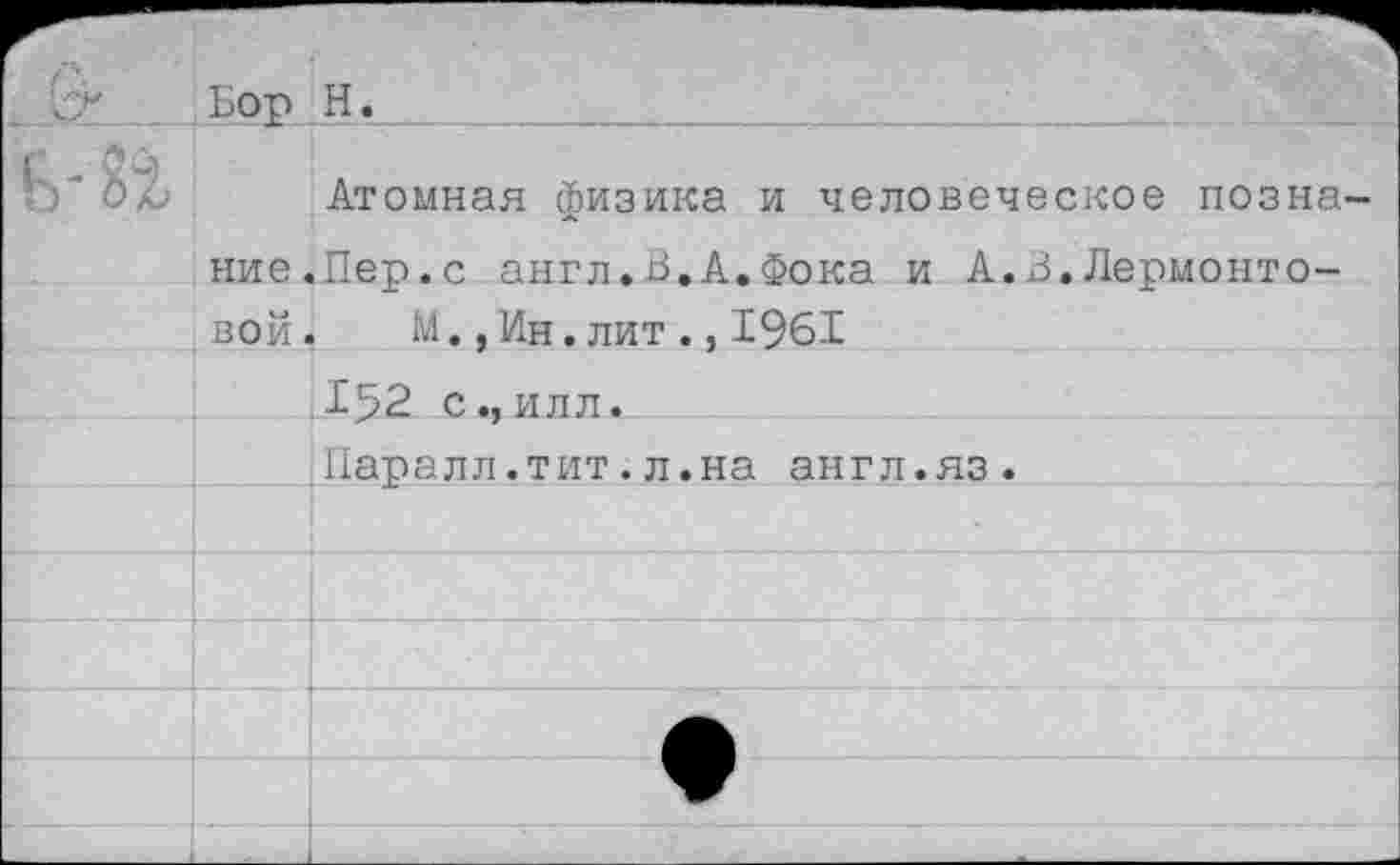 ﻿;БОР ' Н ._
Атомная физика и человеческое позна ние.Пер.с англ.В.А.Фока и А.3.Лермонтовой, М.,Ин.лит.,1961
__1^52 с.,илл.
Паралл.тит.л.на англ.яз.